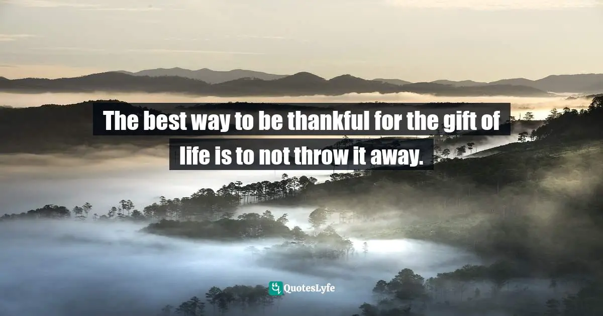 The best way to be thankful for the gift of life is to not throw it away.