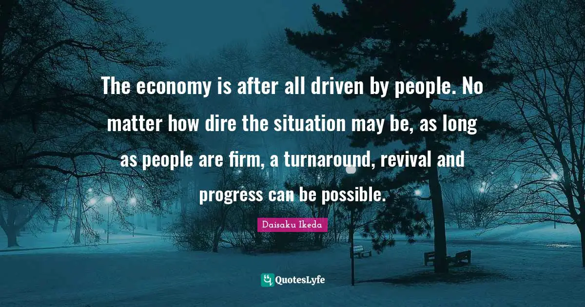 The economy is after all driven by people. No matter how dire the situation may be, as long as people are firm, a turnaround, revival and progress can be possible.