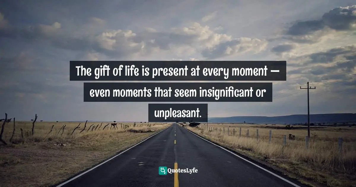 The gift of life is present at every moment — even moments that seem insignificant or unpleasant.