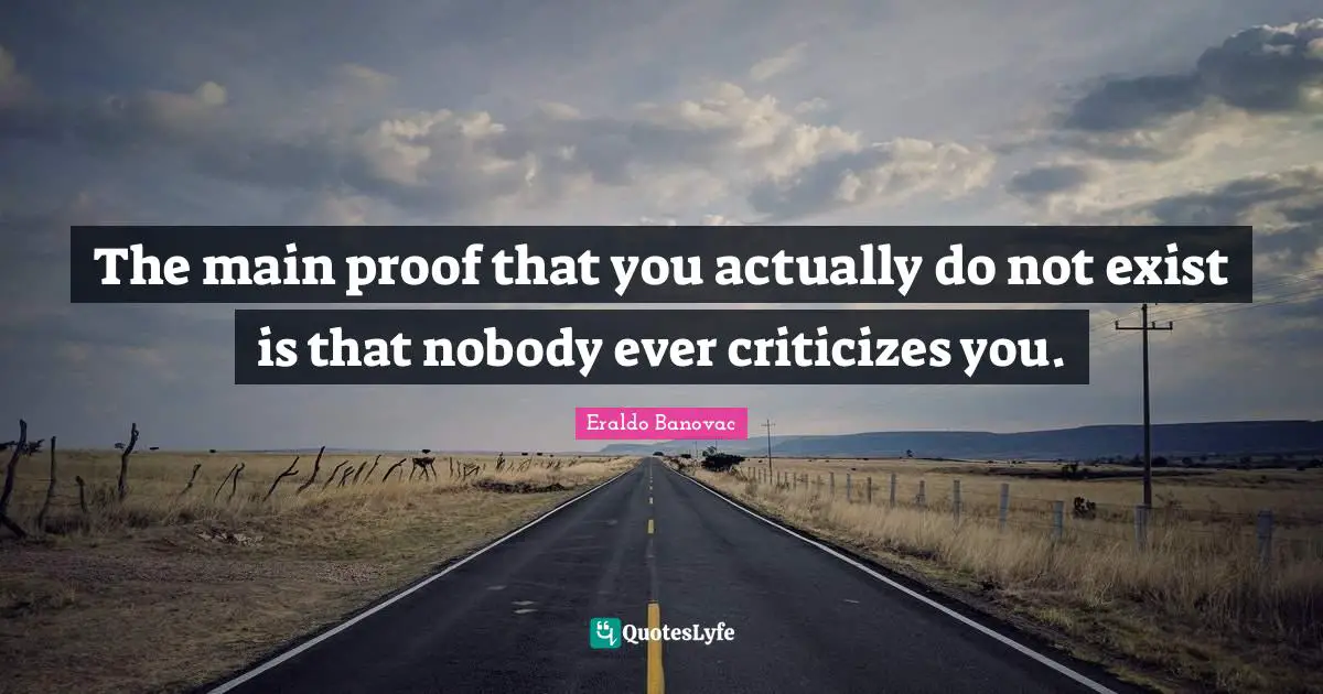 The main proof that you actually do not exist is that nobody ever criticizes you.