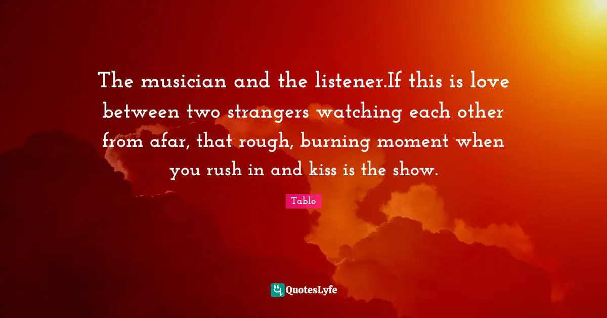 The musician and the listener.If this is love between two strangers watching each other from afar, that rough, burning moment when you rush in and kiss is the show.