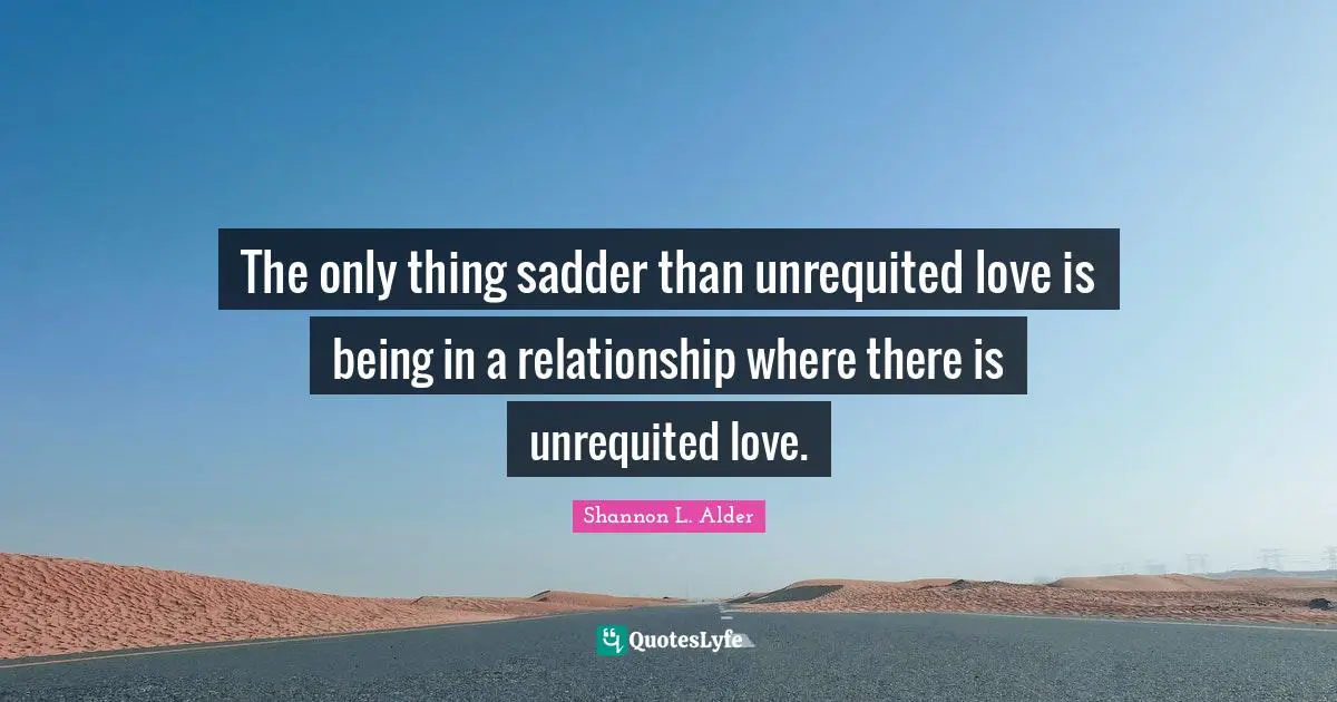 The only thing sadder than unrequited love is being in a relationship where there is unrequited love.