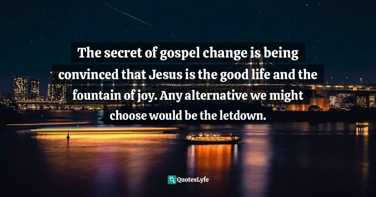 The secret of gospel change is being convinced that Jesus is the good life and the fountain of joy. Any alternative we might choose would be the letdown.