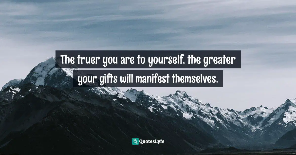 The truer you are to yourself, the greater your gifts will manifest themselves.