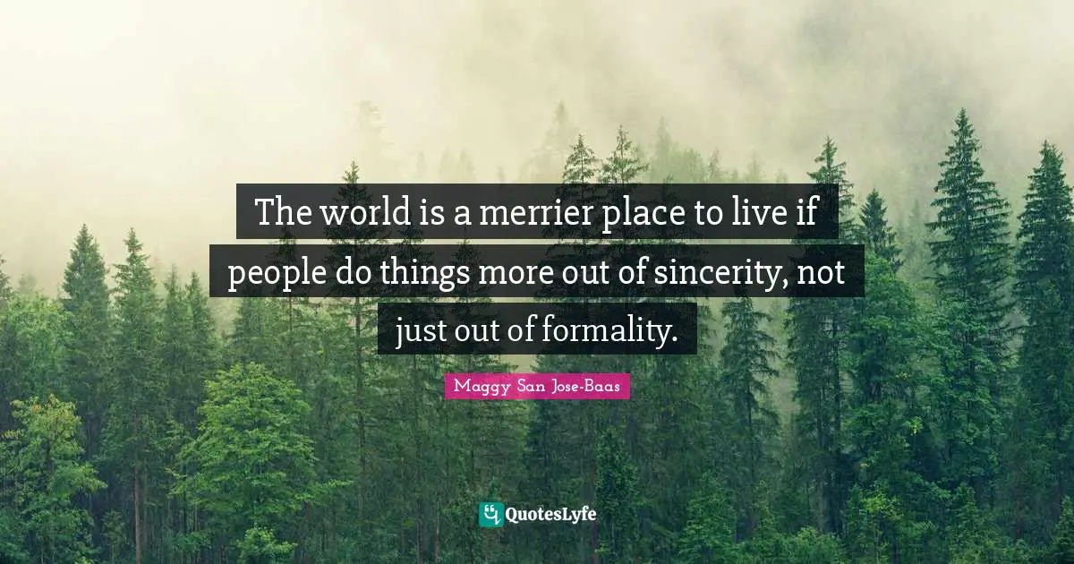 The world is a merrier place to live if people do things more out of sincerity, not just out of formality.