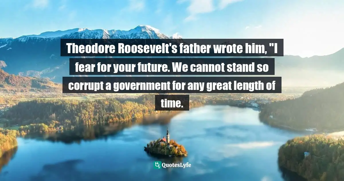 Doris Kearns Goodwin, The Bully Pulpit: Theodore Roosevelt, William Howard Taft, And The Golden Age Of Journalism Quotes: "Theodore Roosevelt's father wrote him, "I fear for your future. We cannot stand so corrupt a government for any great length of time."