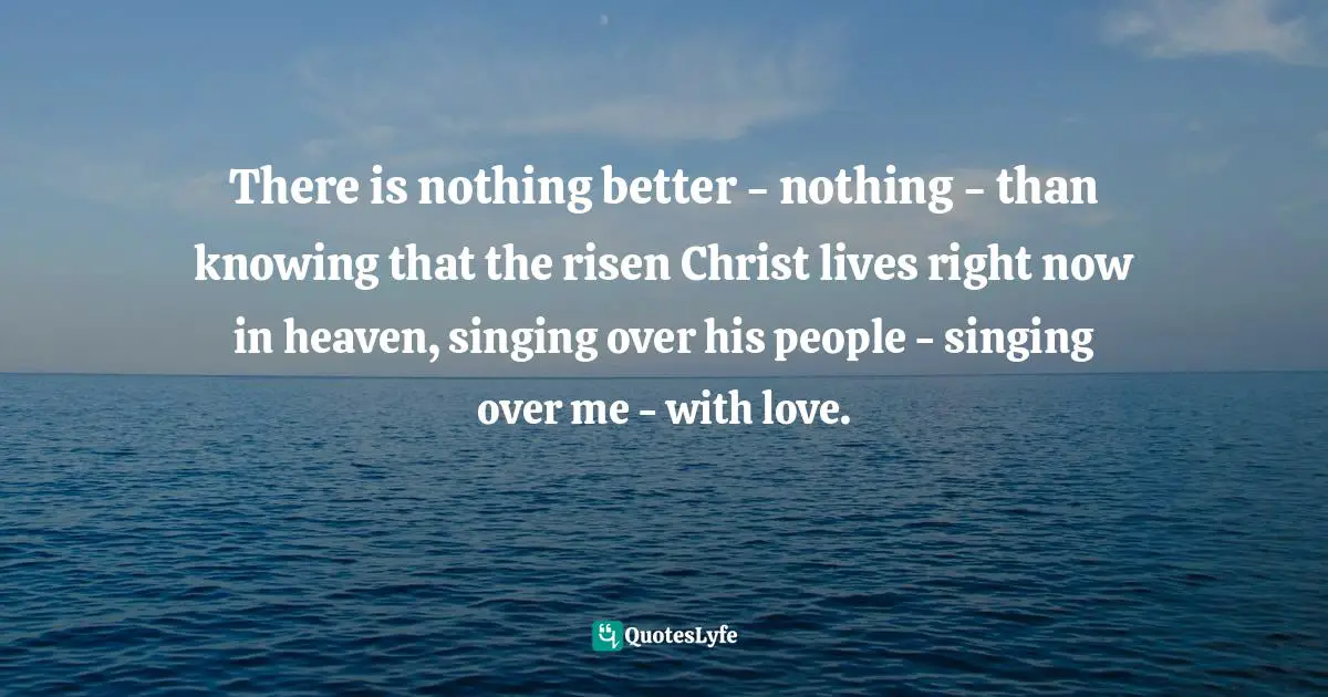 There is nothing better - nothing - than knowing that the risen Christ lives right now in heaven, singing over his people - singing over me - with love.