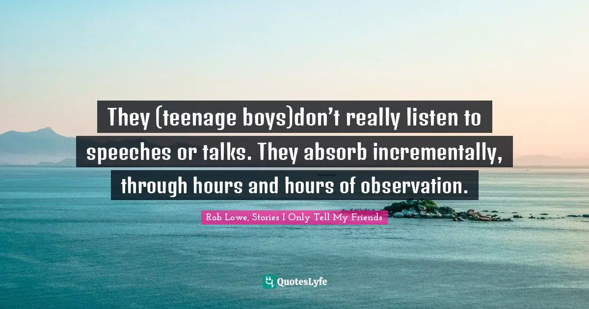 Rob Lowe Quotes: "They (teenage boys)don’t really listen to speeches or talks. They absorb incrementally, through hours and hours of observation."