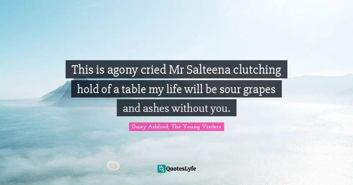 This is agony cried Mr Salteena clutching hold of a table my life will be sour grapes and ashes without you.