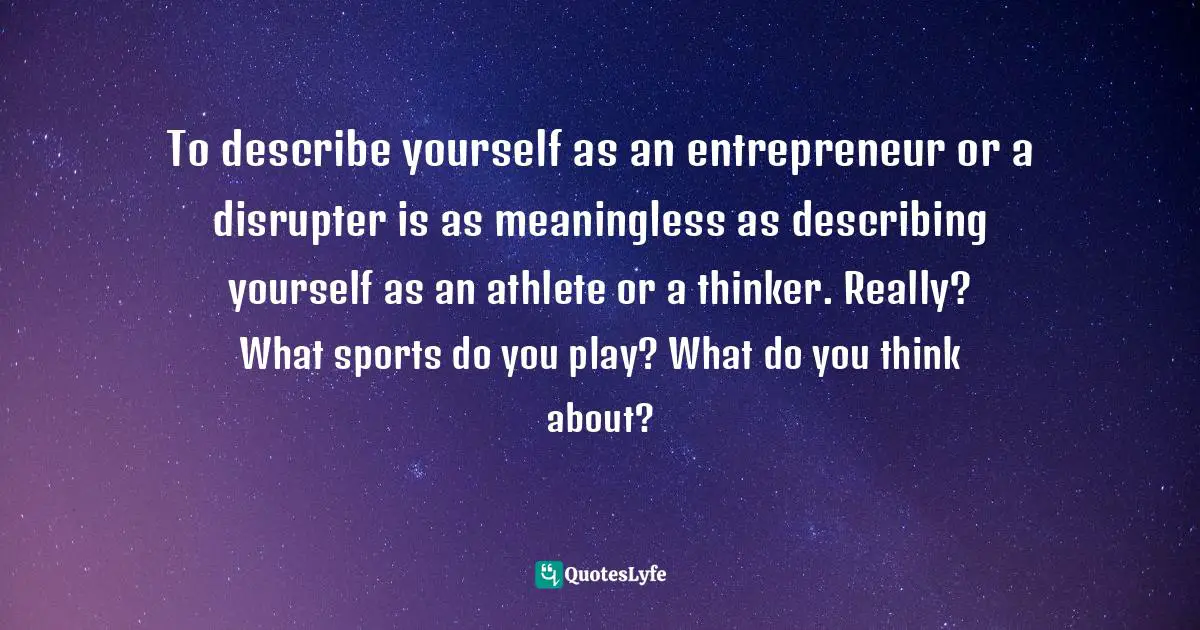 To describe yourself as an entrepreneur or a disrupter is as meaningless as describing yourself as an athlete or a thinker. Really? What sports do you play? What do you think about?