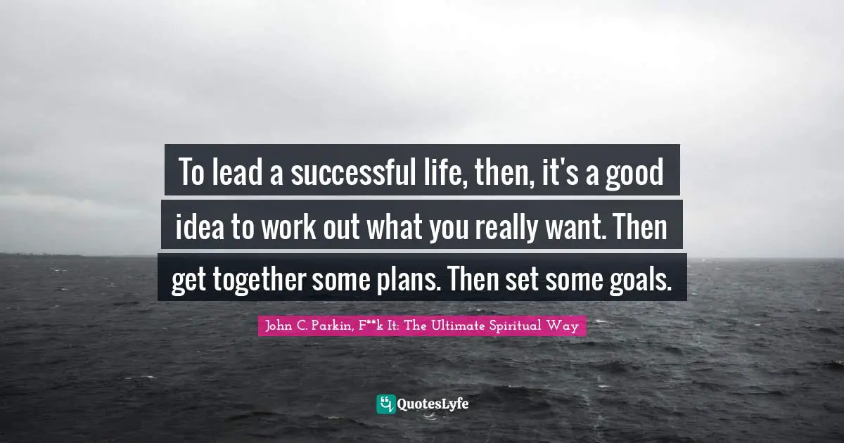 To lead a successful life, then, it's a good idea to work out what you really want. Then get together some plans. Then set some goals.