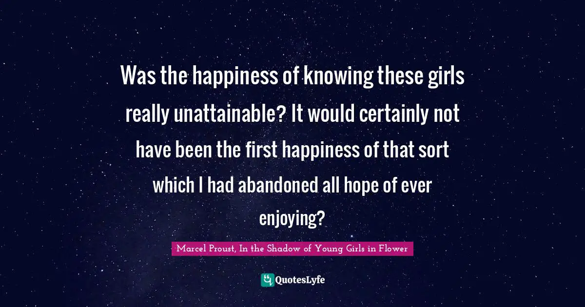 Marcel Proust, In The Shadow Of Young Girls In Flower Quotes: "Was the happiness of knowing these girls really unattainable? It would certainly not have been the first happiness of that sort which I had abandoned all hope of ever enjoying?"