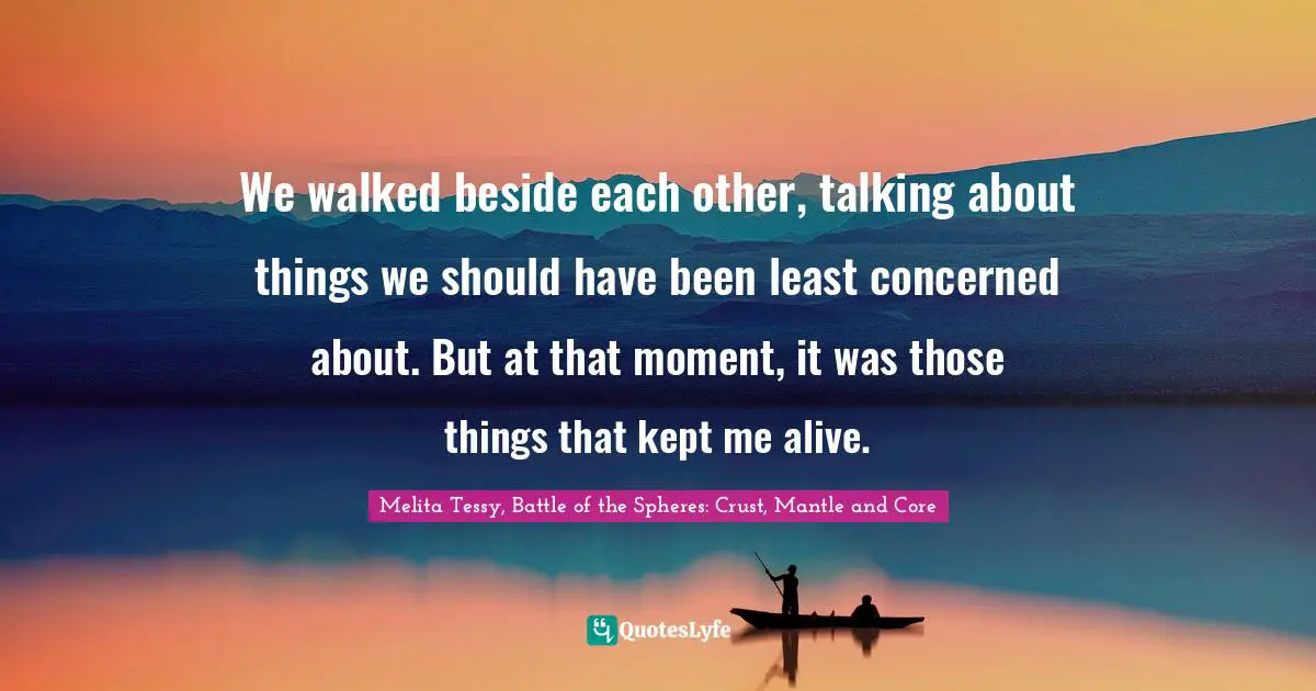 We walked beside each other, talking about things we should have been least concerned about. But at that moment, it was those things that kept me alive.