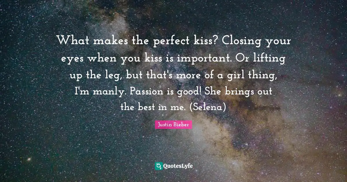What makes the perfect kiss? Closing your eyes when you kiss is important. Or lifting up the leg, but that's more of a girl thing, I'm manly. Passion is good! She brings out the best in me. (Selena)