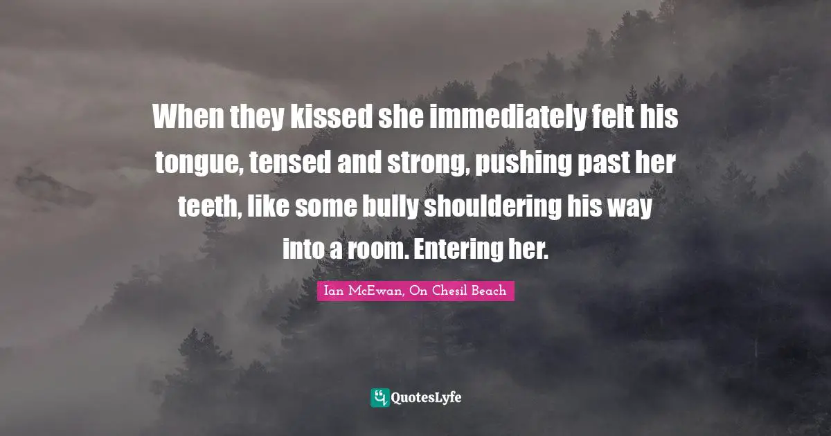 Ian McEwan Quotes: "When they kissed she immediately felt his tongue, tensed and strong, pushing past her teeth, like some bully shouldering his way into a room. Entering her."