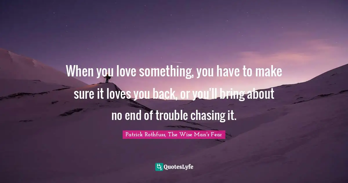 When you love something, you have to make sure it loves you back, or you'll bring about no end of trouble chasing it.