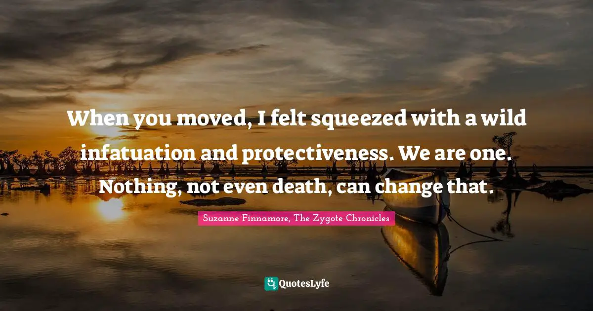 When you moved, I felt squeezed with a wild infatuation and protectiveness. We are one. Nothing, not even death, can change that.