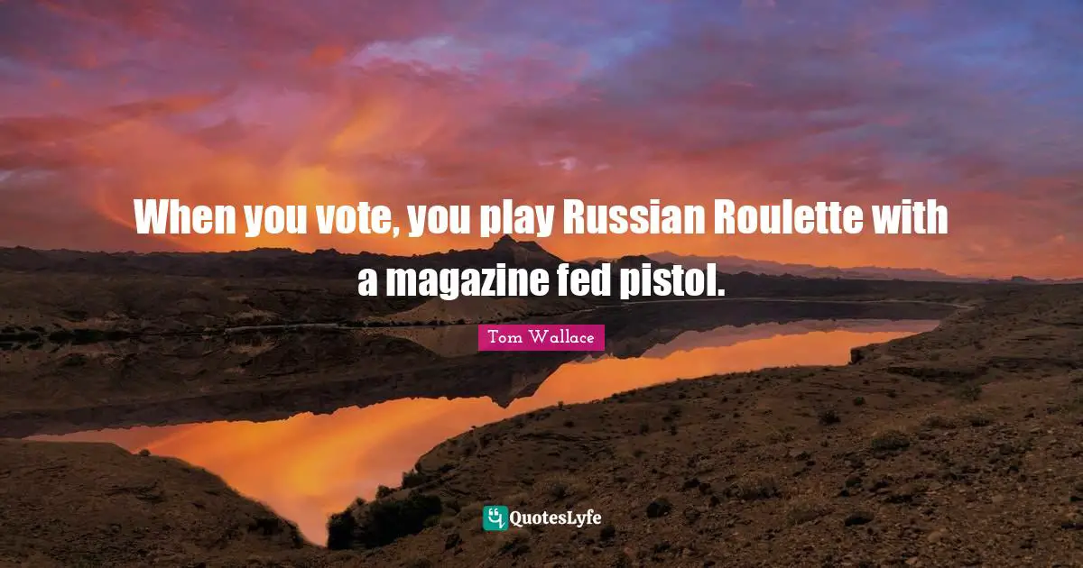 When you vote, you play Russian Roulette with a magazine fed pistol.