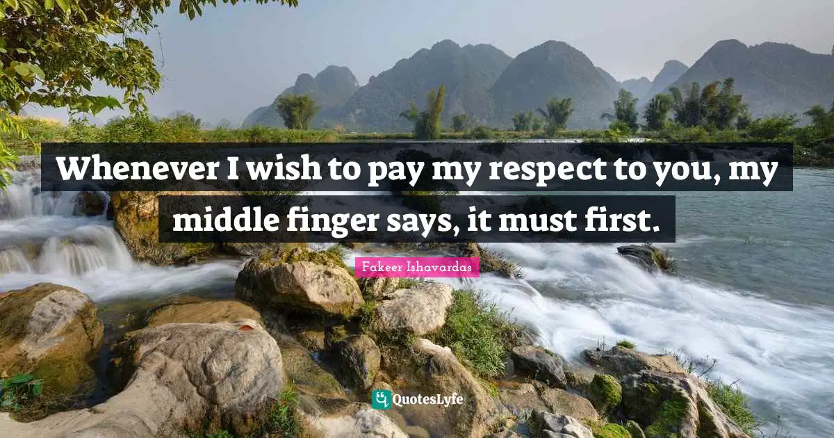 Whenever I wish to pay my respect to you, my middle finger says, it must first.