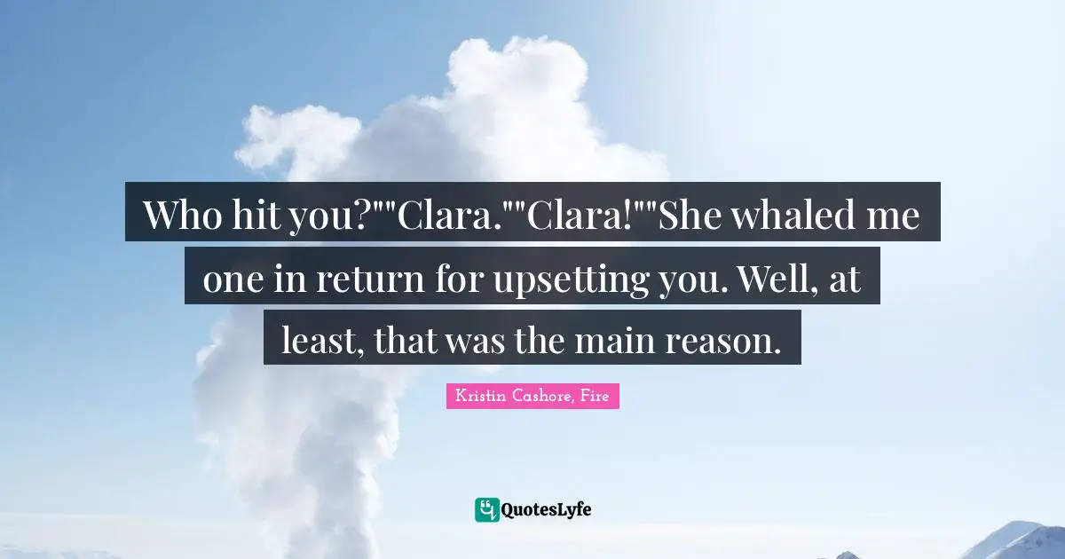 Who hit you?""Clara.""Clara!""She whaled me one in return for upsetting you. Well, at least, that was the main reason.