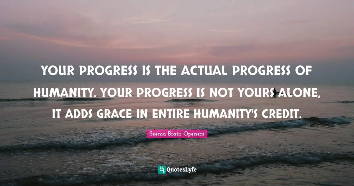 YOUR PROGRESS IS THE ACTUAL PROGRESS OF HUMANITY. YOUR PROGRESS IS NOT YOURS ALONE, IT ADDS GRACE IN ENTIRE HUMANITY'S CREDIT.