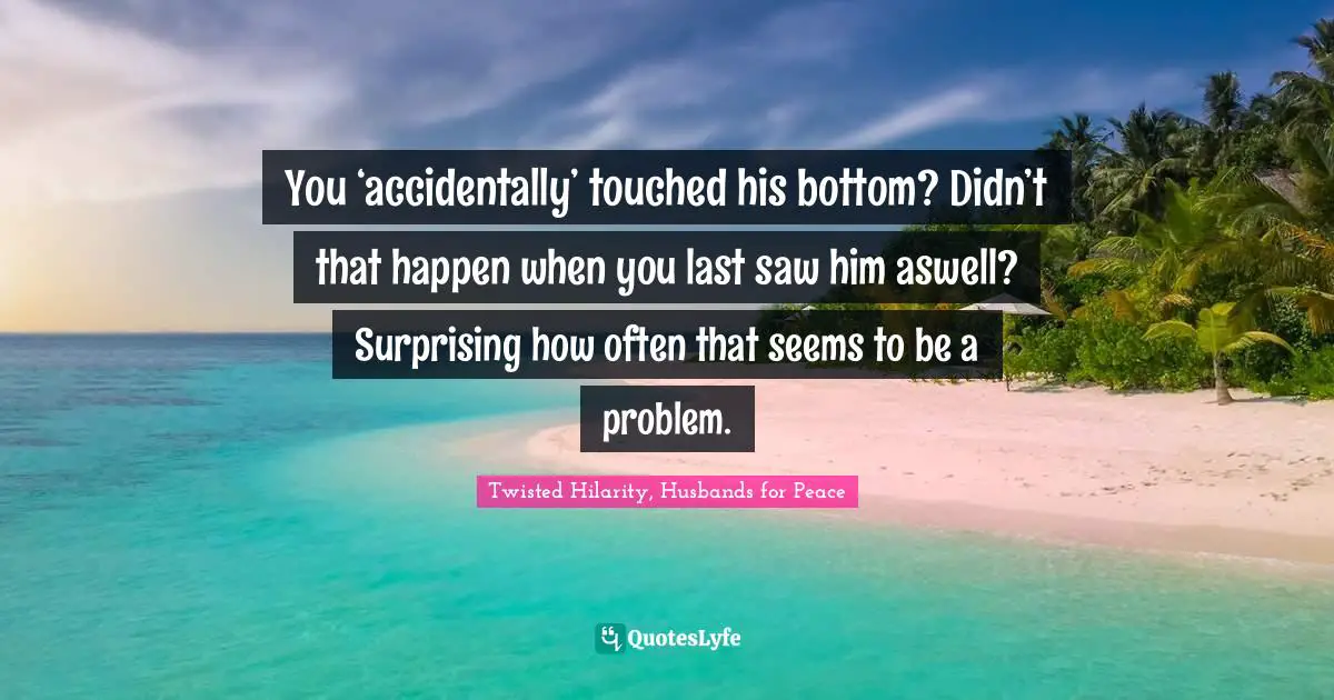 You ‘accidentally’ touched his bottom? Didn’t that happen when you last saw him aswell? Surprising how often that seems to be a problem.