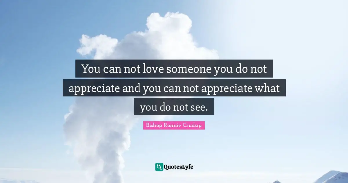You can not love someone you do not appreciate and you can not appreciate what you do not see.
