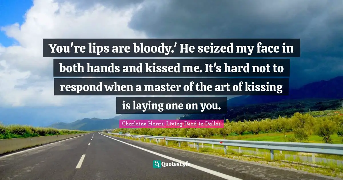 You're lips are bloody.' He seized my face in both hands and kissed me. It's hard not to respond when a master of the art of kissing is laying one on you.