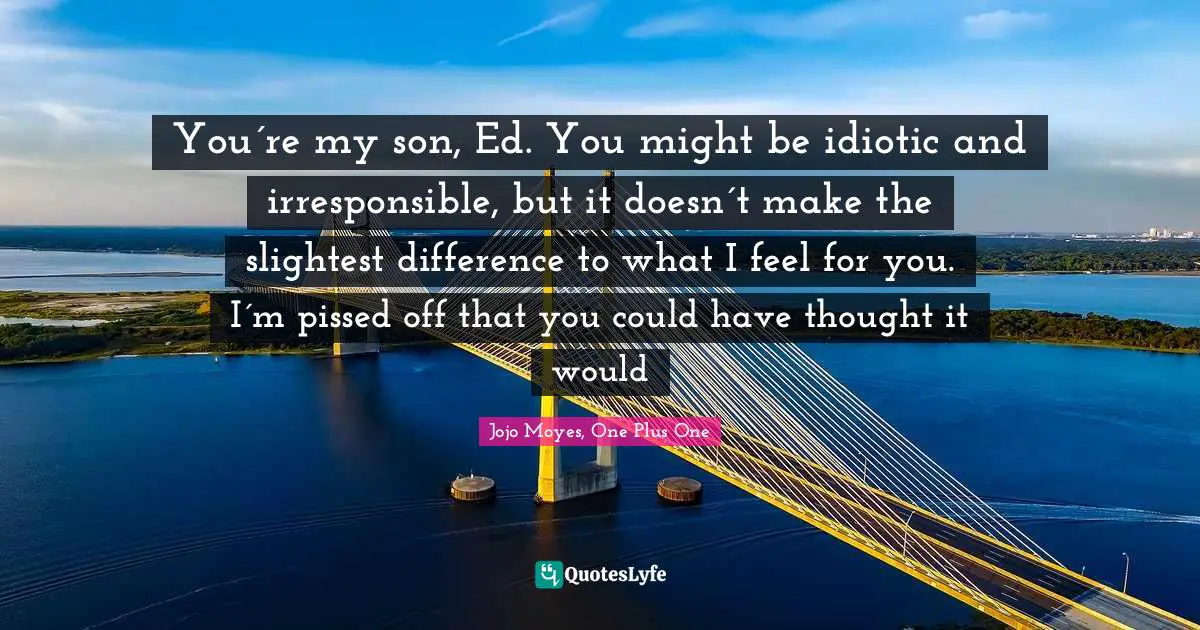 You´re my son, Ed. You might be idiotic and irresponsible, but it doesn´t make the slightest difference to what I feel for you. I´m pissed off that you could have thought it would