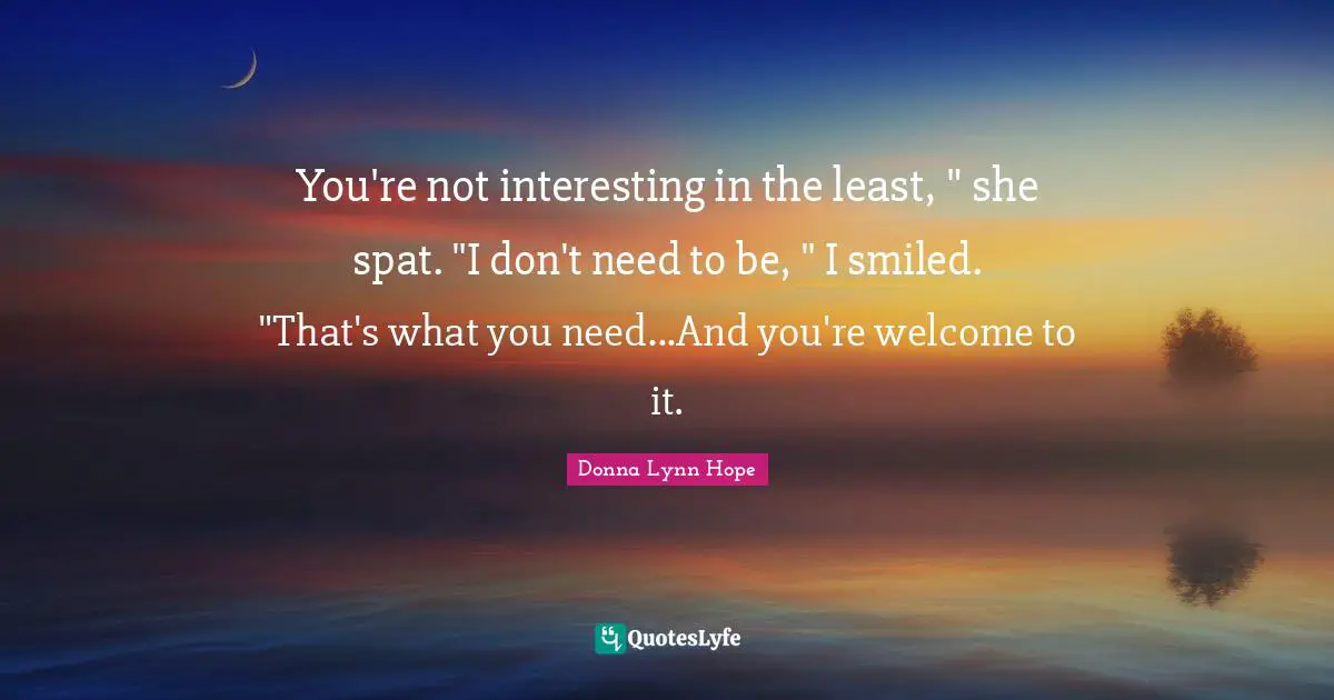 You're not interesting in the least, " she spat. "I don't need to be, " I smiled. "That's what you need...And you're welcome to it.