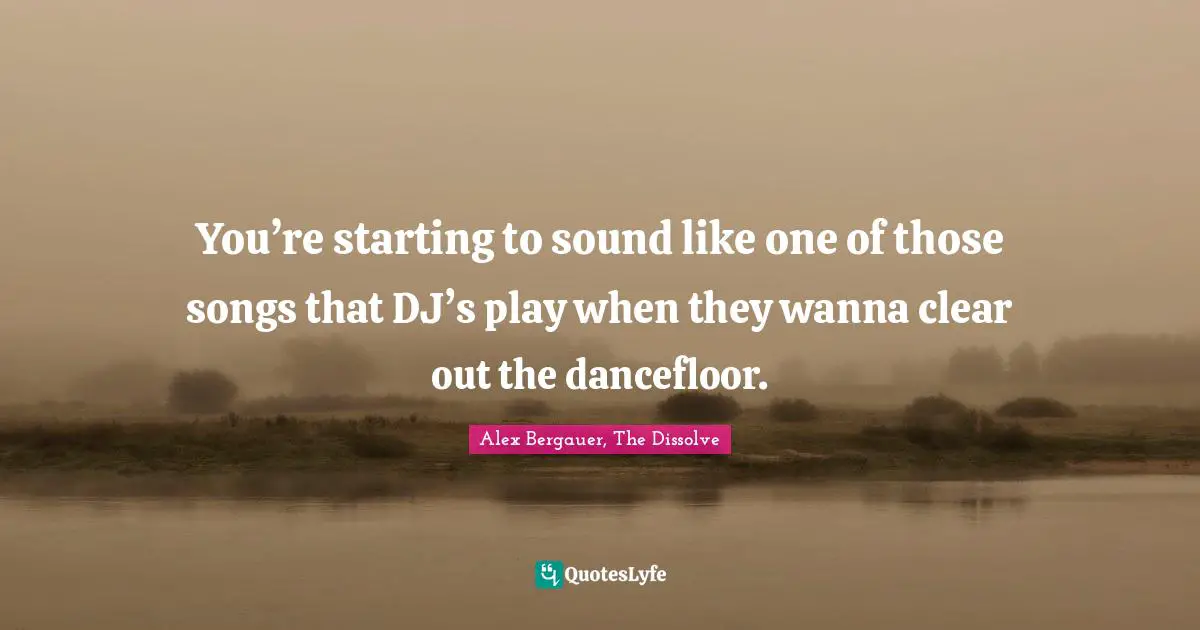 You’re starting to sound like one of those songs that DJ’s play when they wanna clear out the dancefloor.
