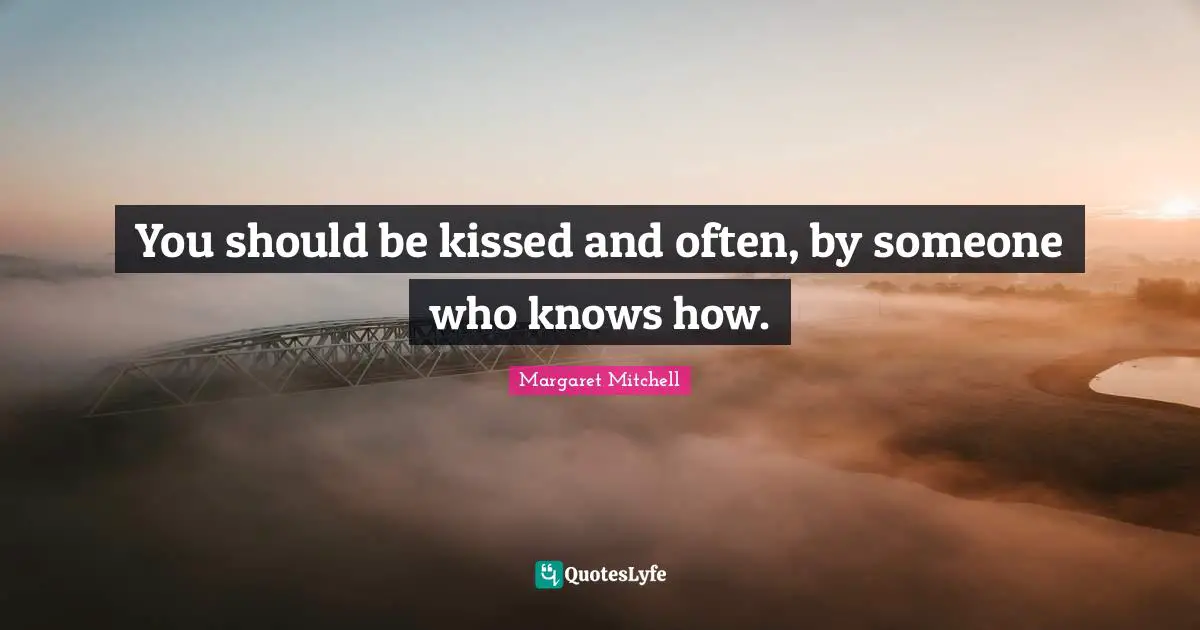 You should be kissed and often, by someone who knows how.