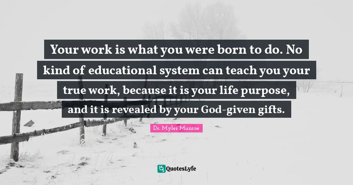 Your work is what you were born to do. No kind of educational system can teach you your true work, because it is your life purpose, and it is revealed by your God-given gifts.