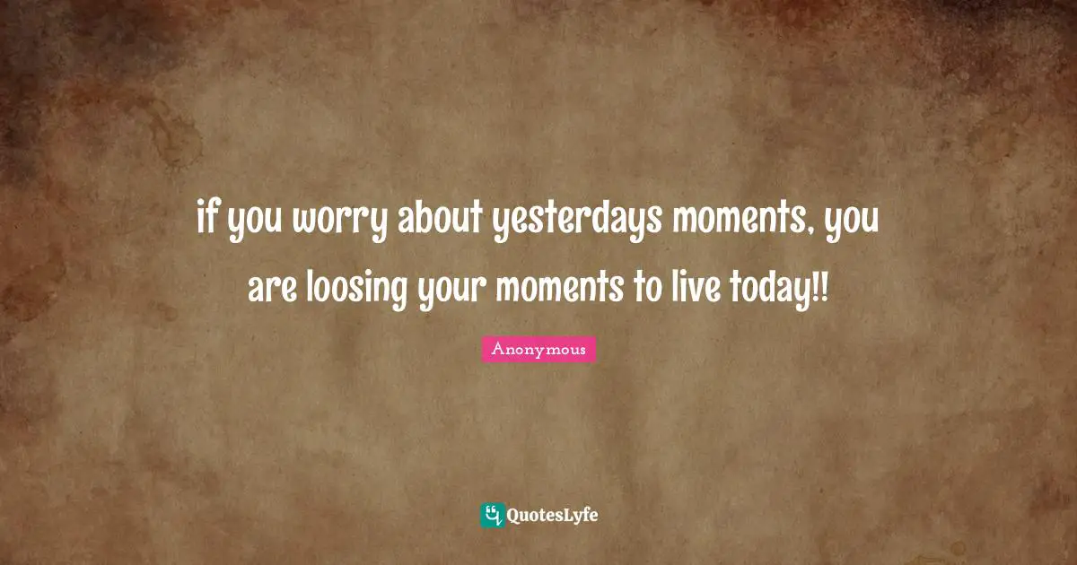 if you worry about yesterdays moments, you are loosing your moments to live today!!