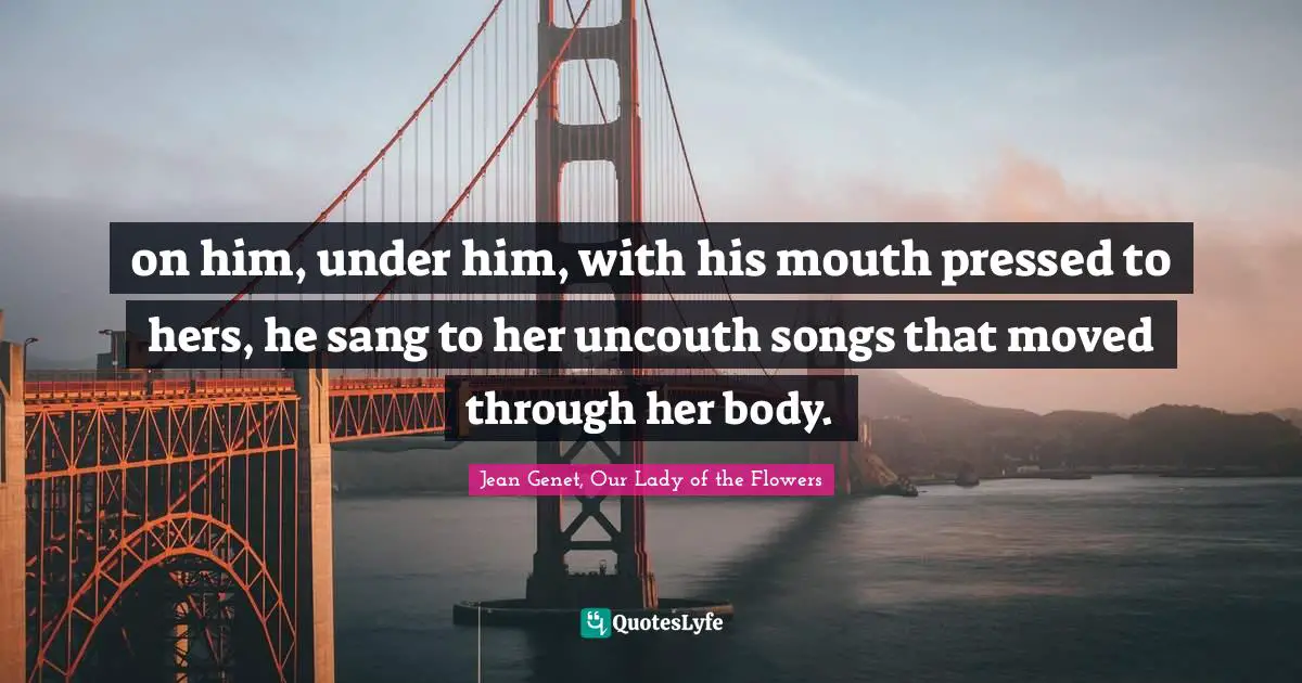 on him, under him, with his mouth pressed to hers, he sang to her uncouth songs that moved through her body.