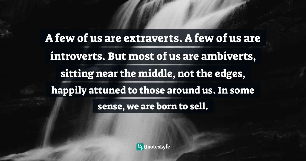 Daniel H. Pink, To Sell Is Human: The Surprising Truth About Moving Others Quotes: "A few of us are extraverts. A few of us are introverts. But most of us are ambiverts, sitting near the middle, not the edges, happily attuned to those around us. In some sense, we are born to sell."