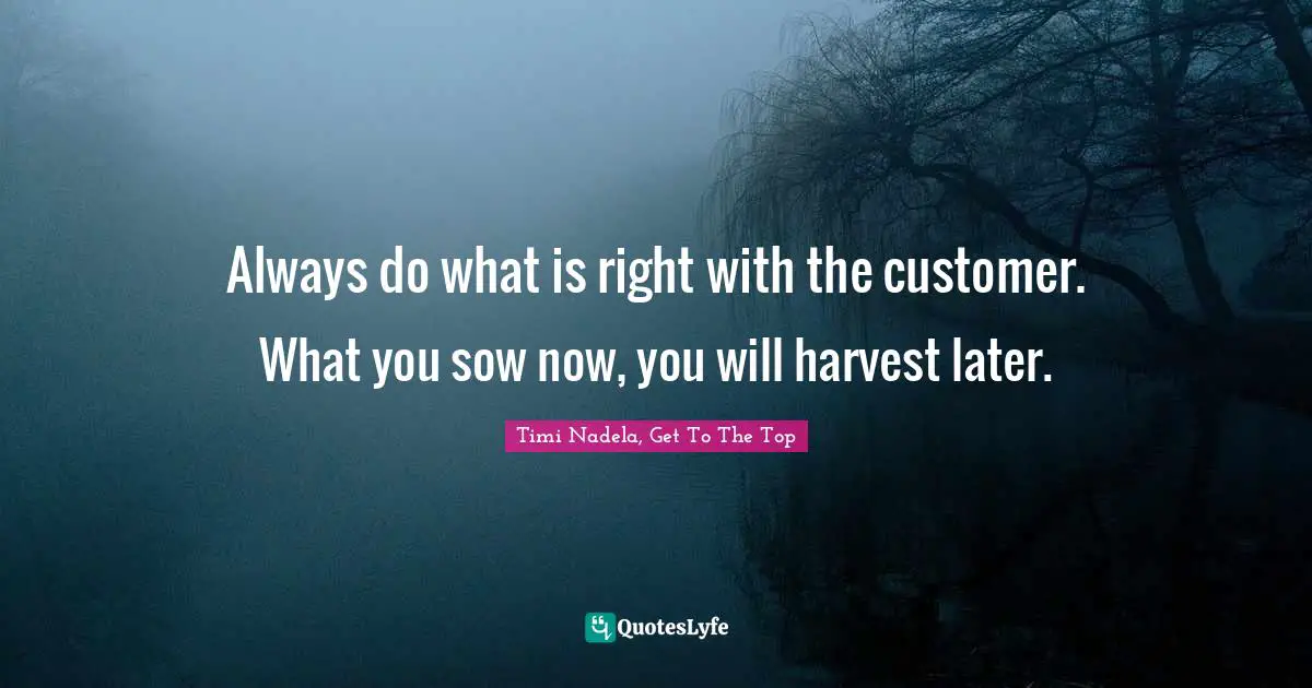 Always do what is right with the customer. What you sow now, you will harvest later.