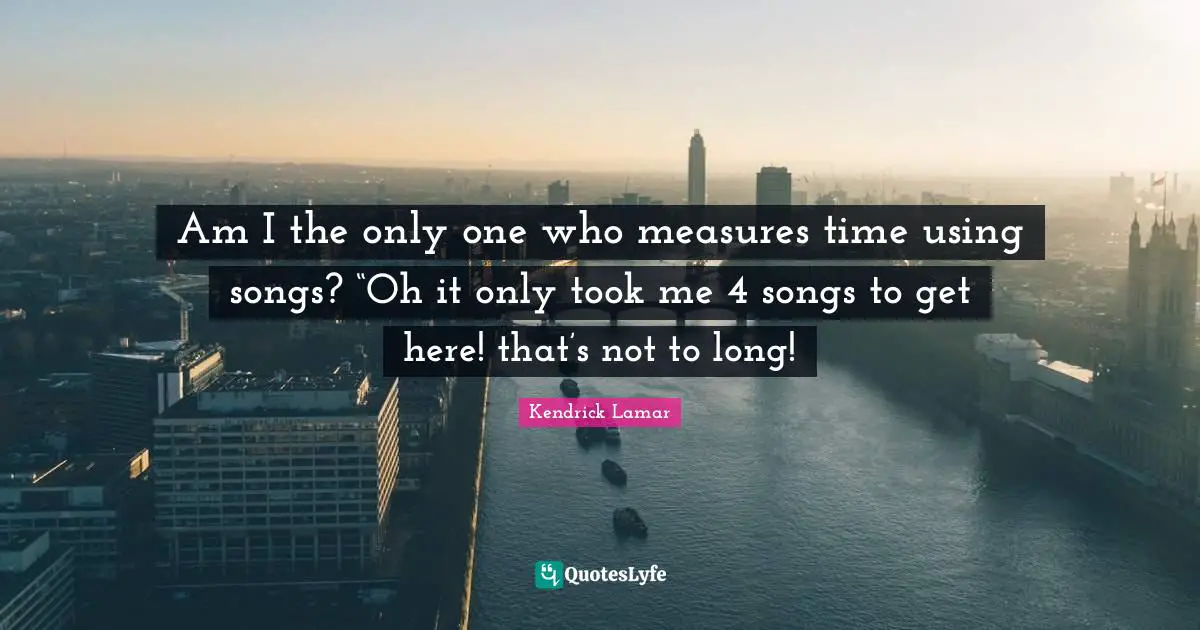Am I the only one who measures time using songs? “Oh it only took me 4 songs to get here! that’s not to long!