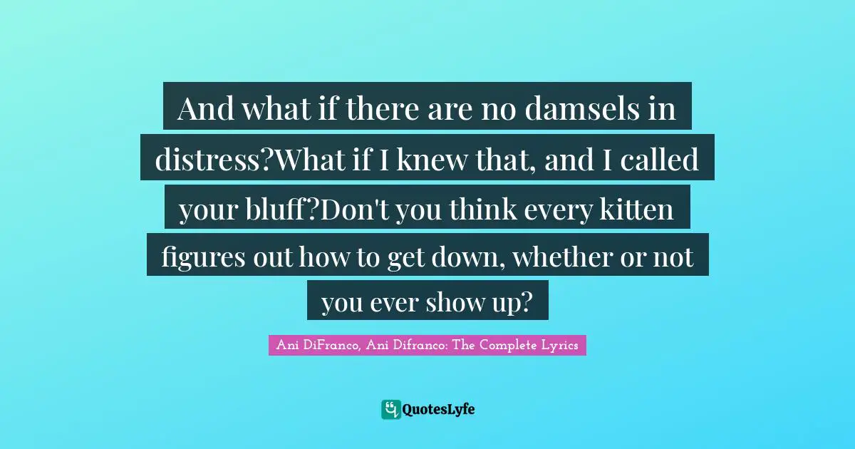 And what if there are no damsels in distress?What if I knew that, and I called your bluff?Don't you think every kitten figures out how to get down, whether or not you ever show up?