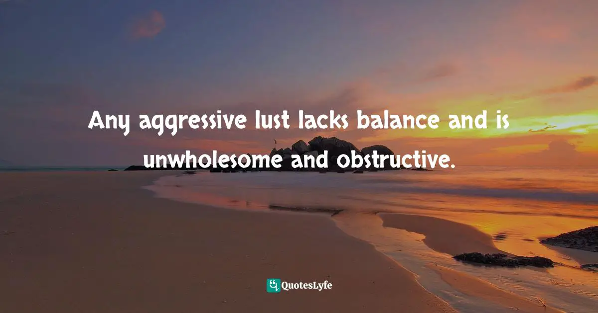 Any aggressive lust lacks balance and is unwholesome and obstructive.