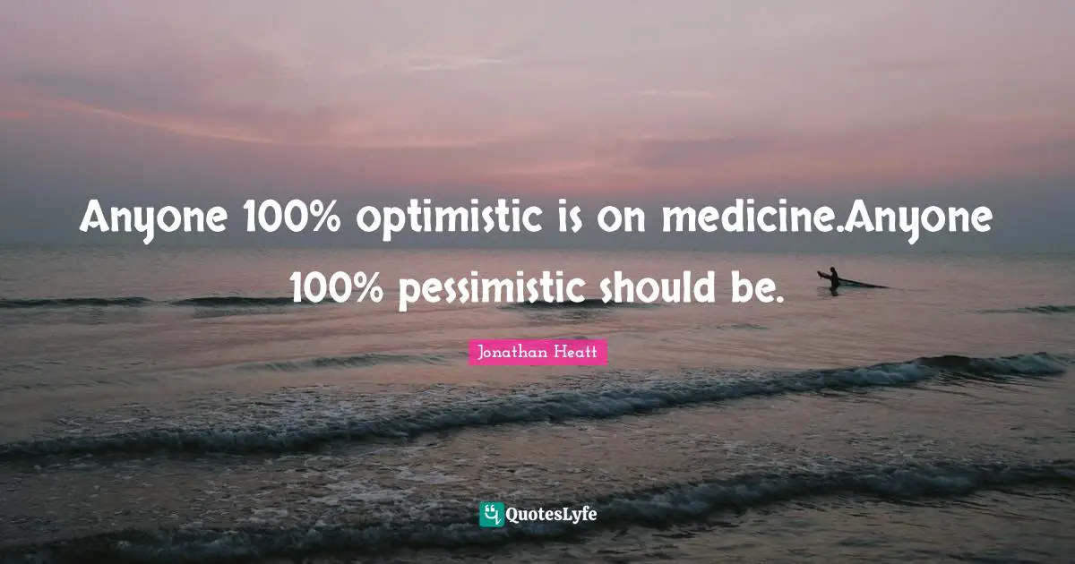 Anyone 100% optimistic is on medicine.Anyone 100% pessimistic should be.