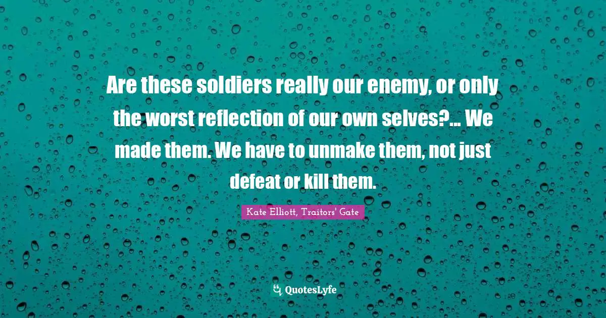 Kate Elliott Quotes: "Are these soldiers really our enemy, or only the worst reflection of our own selves?... We made them. We have to unmake them, not just defeat or kill them."