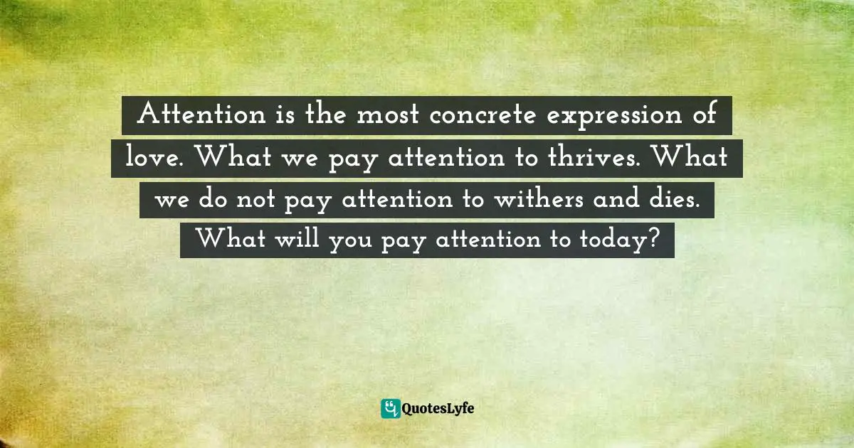 Attention is the most concrete expression of love. What we pay attention to thrives. What we do not pay attention to withers and dies. What will you pay attention to today?
