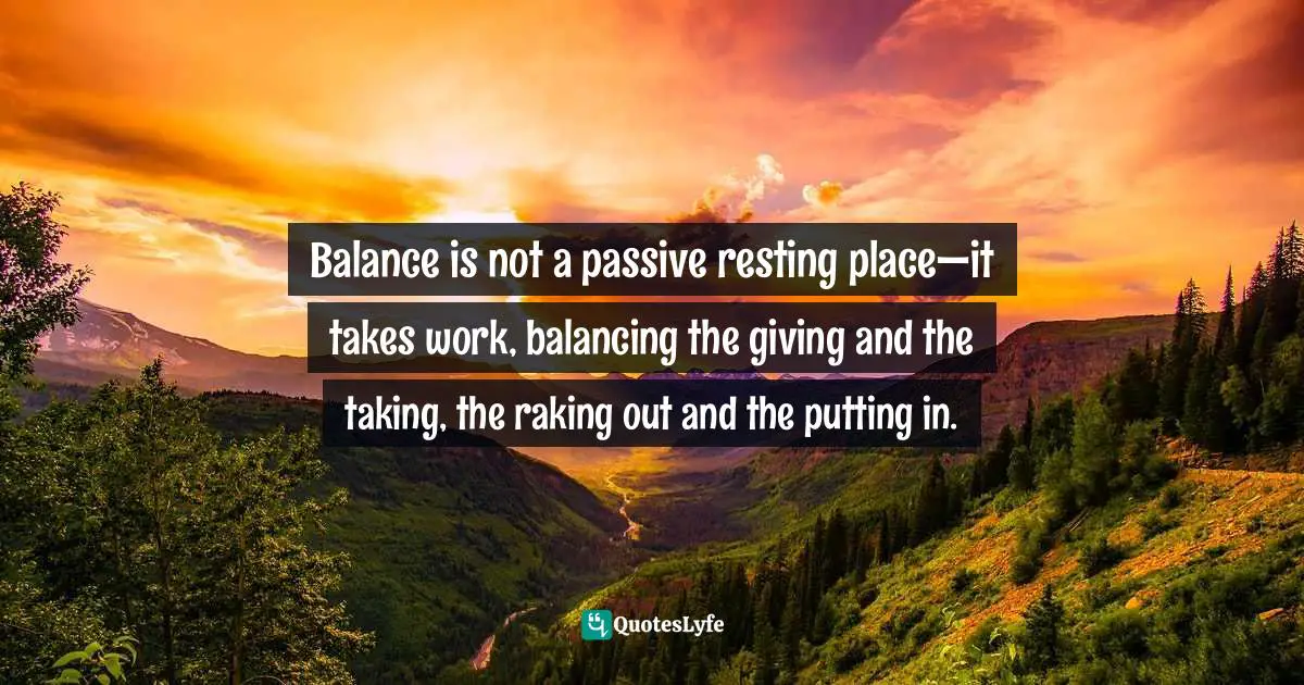 Balance is not a passive resting place—it takes work, balancing the giving and the taking, the raking out and the putting in.