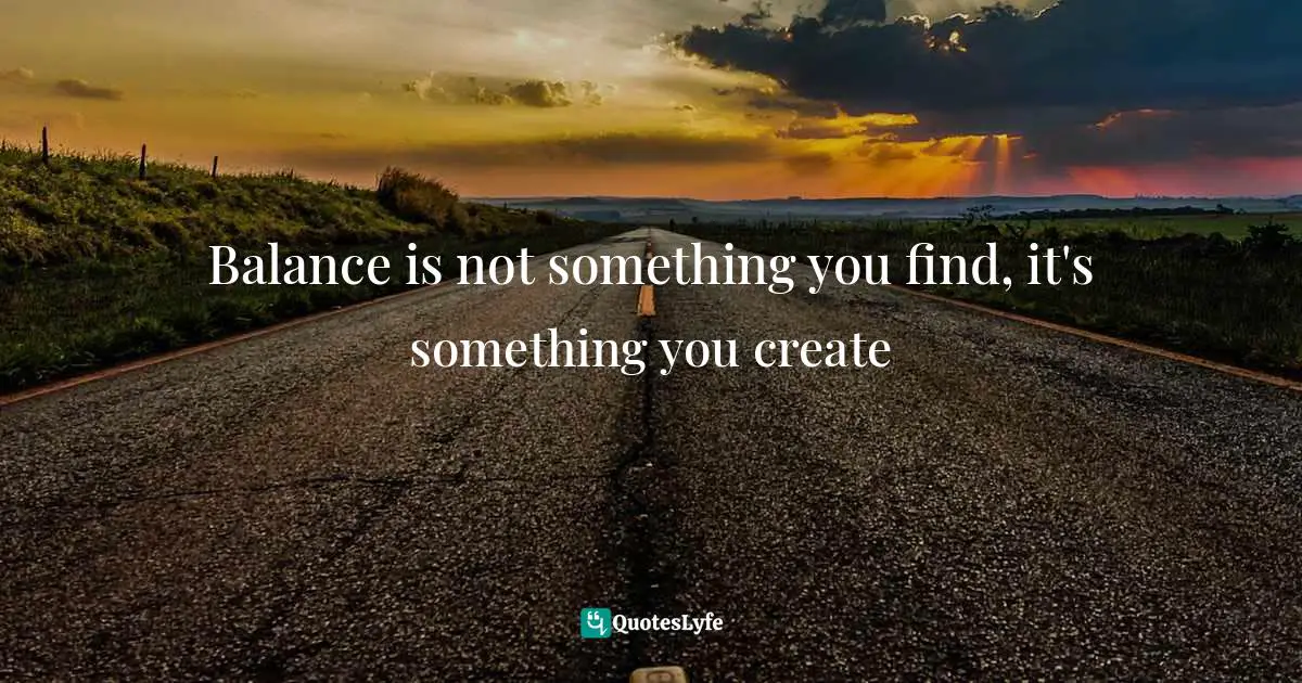 Balance is not something you find, it's something you create