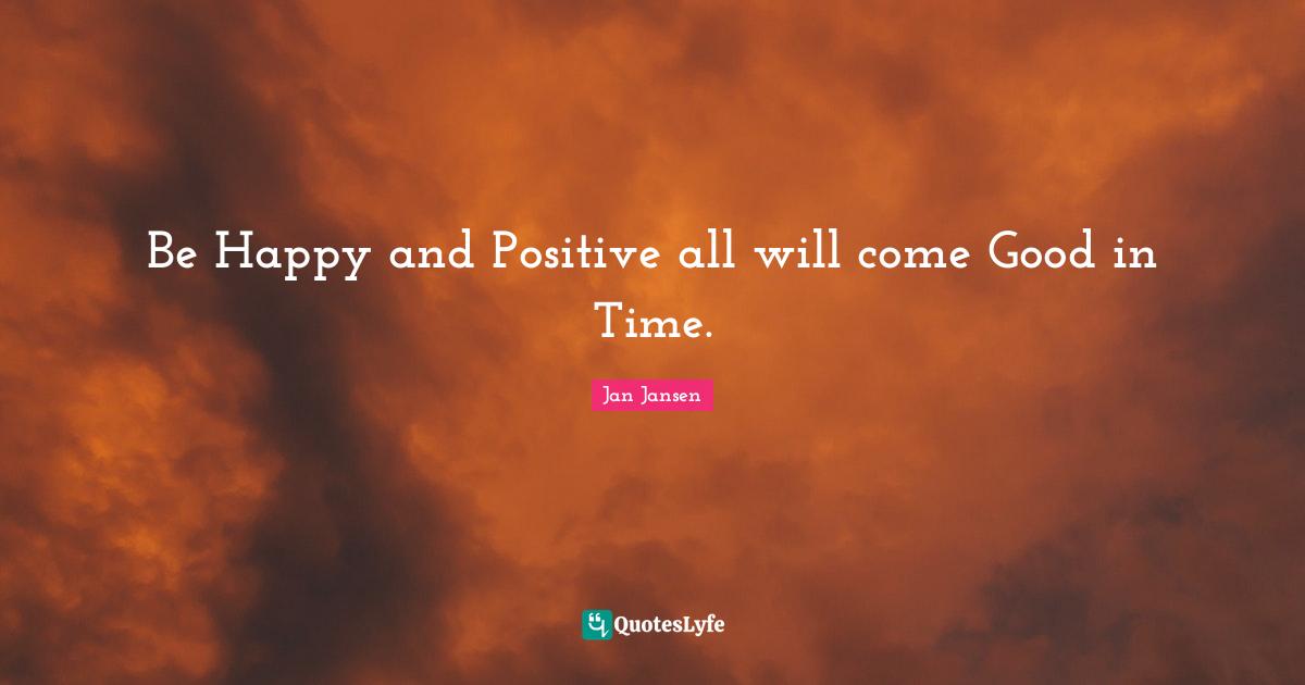 Be Happy and Positive all will come Good in Time.
