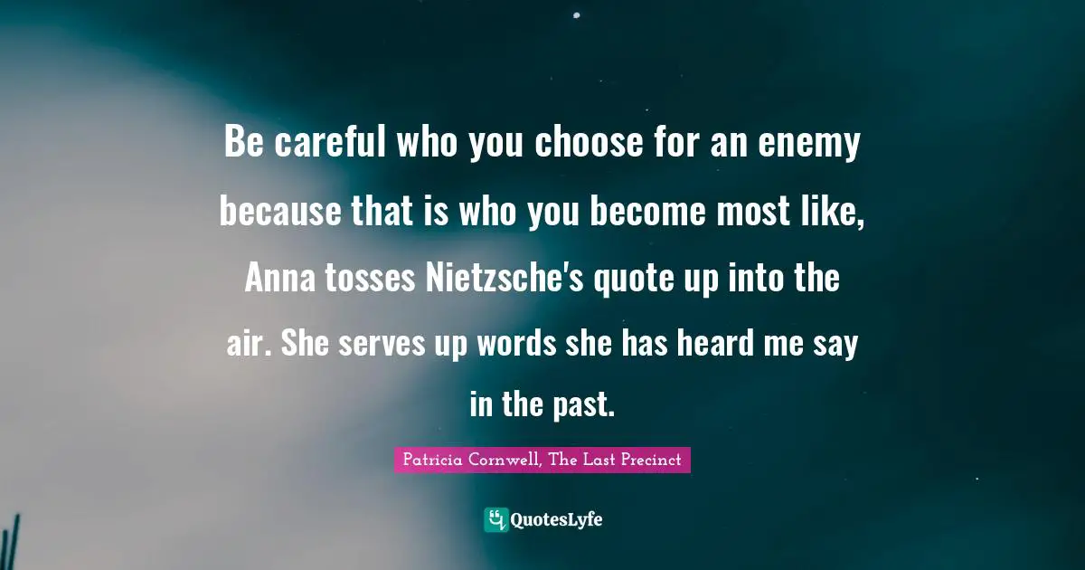 Be careful who you choose for an enemy because that is who you become most like, Anna tosses Nietzsche's quote up into the air. She serves up words she has heard me say in the past.