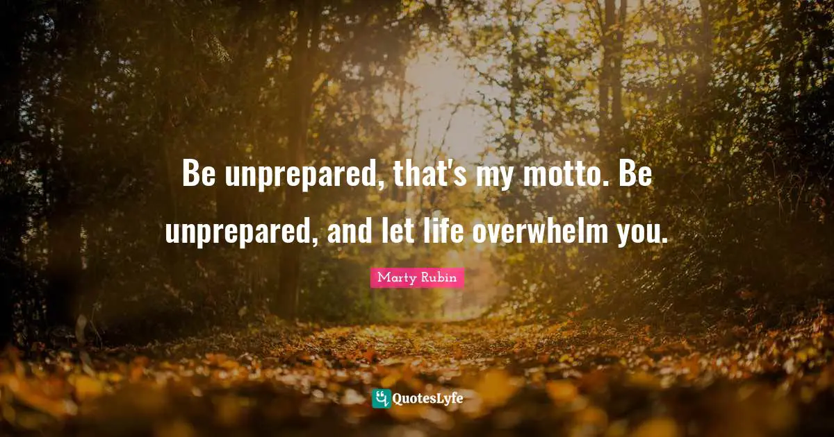 Be unprepared, that's my motto. Be unprepared, and let life overwhelm you.