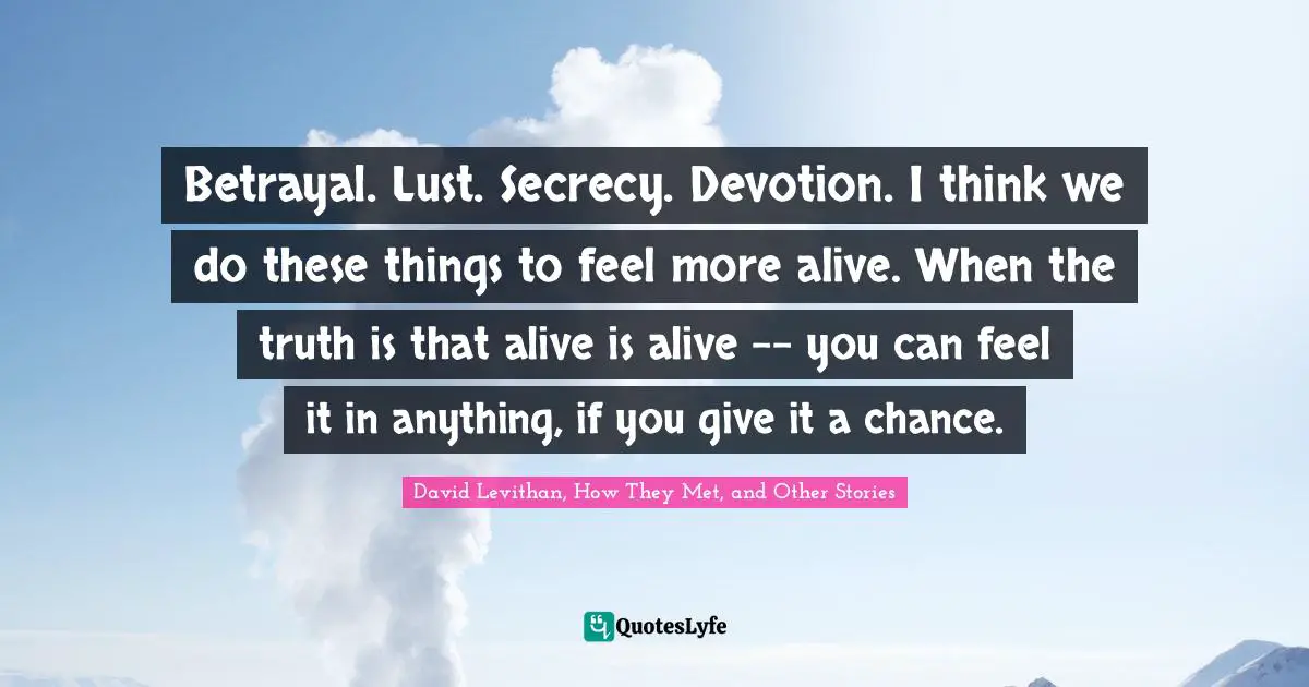 Betrayal. Lust. Secrecy. Devotion. I think we do these things to feel more alive. When the truth is that alive is alive -- you can feel it in anything, if you give it a chance.