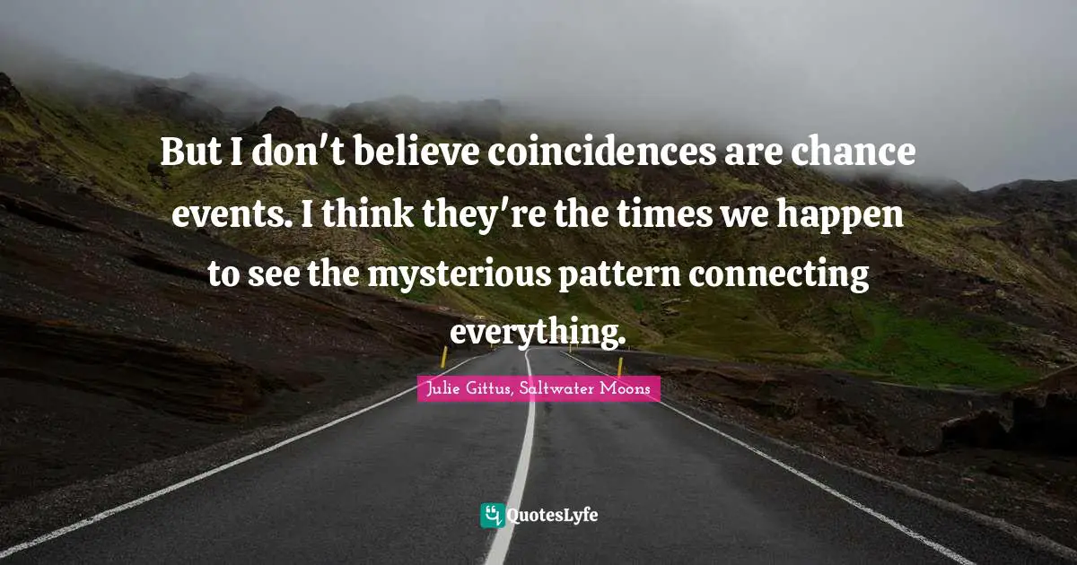 But I don't believe coincidences are chance events. I think they're the times we happen to see the mysterious pattern connecting everything.